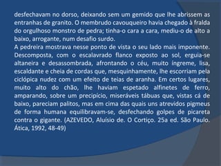 desfechavam no dorso, deixando sem um gemido que lhe abrissem as
entranhas de granito. O membrudo cavouqueiro havia chegado à fralda
do orgulhoso monstro de pedra; tinha-o cara a cara, mediu-o de alto a
baixo, arrogante, num desafio surdo.
A pedreira mostrava nesse ponto de vista o seu lado mais imponente.
Descomposta, com o escalavrado flanco exposto ao sol, erguia-se
altaneira e desassombrada, afrontando o céu, muito íngreme, lisa,
escaldante e cheia de cordas que, mesquinhamente, lhe escorriam pela
ciclópica nudez com um efeito de teias de aranha. Em certos lugares,
muito alto do chão, lhe haviam espetado alfinetes de ferro,
amparando, sobre um precipício, miseráveis tábuas que, vistas cá de
baixo, pareciam palitos, mas em cima das quais uns atrevidos pigmeus
de forma humana equilibravam-se, desfechando golpes de picareta
contra o gigante. (AZEVEDO, Aluísio de. O Cortiço. 25a ed. São Paulo.
Ática, 1992, 48-49)
 