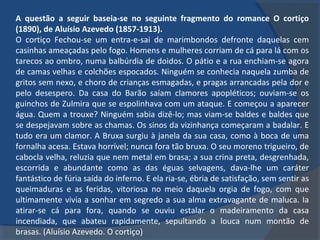 A questão a seguir baseia-se no seguinte fragmento do romance O cortiço
(1890), de Aluísio Azevedo (1857-1913).
O cortiço Fechou-se um entra-e-sai de marimbondos defronte daquelas cem
casinhas ameaçadas pelo fogo. Homens e mulheres corriam de cá para lá com os
tarecos ao ombro, numa balbúrdia de doidos. O pátio e a rua enchiam-se agora
de camas velhas e colchões espocados. Ninguém se conhecia naquela zumba de
gritos sem nexo, e choro de crianças esmagadas, e pragas arrancadas pela dor e
pelo desespero. Da casa do Barão saíam clamores apopléticos; ouviam-se os
guinchos de Zulmira que se espolinhava com um ataque. E começou a aparecer
água. Quem a trouxe? Ninguém sabia dizê-lo; mas viam-se baldes e baldes que
se despejavam sobre as chamas. Os sinos da vizinhança começaram a badalar. E
tudo era um clamor. A Bruxa surgiu à janela da sua casa, como à boca de uma
fornalha acesa. Estava horrível; nunca fora tão bruxa. O seu moreno trigueiro, de
cabocla velha, reluzia que nem metal em brasa; a sua crina preta, desgrenhada,
escorrida e abundante como as das éguas selvagens, dava-lhe um caráter
fantástico de fúria saída do inferno. E ela ria-se, ébria de satisfação, sem sentir as
queimaduras e as feridas, vitoriosa no meio daquela orgia de fogo, com que
ultimamente vivia a sonhar em segredo a sua alma extravagante de maluca. Ia
atirar-se cá para fora, quando se ouviu estalar o madeiramento da casa
incendiada, que abateu rapidamente, sepultando a louca num montão de
brasas. (Aluísio Azevedo. O cortiço)
 