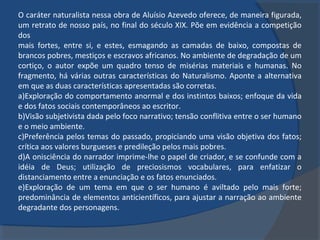 O caráter naturalista nessa obra de Aluísio Azevedo oferece, de maneira figurada,
um retrato de nosso país, no final do século XIX. Põe em evidência a competição
dos
mais fortes, entre si, e estes, esmagando as camadas de baixo, compostas de
brancos pobres, mestiços e escravos africanos. No ambiente de degradação de um
cortiço, o autor expõe um quadro tenso de misérias materiais e humanas. No
fragmento, há várias outras características do Naturalismo. Aponte a alternativa
em que as duas características apresentadas são corretas.
a)Exploração do comportamento anormal e dos instintos baixos; enfoque da vida
e dos fatos sociais contemporâneos ao escritor.
b)Visão subjetivista dada pelo foco narrativo; tensão conflitiva entre o ser humano
e o meio ambiente.
c)Preferência pelos temas do passado, propiciando uma visão objetiva dos fatos;
crítica aos valores burgueses e predileção pelos mais pobres.
d)A onisciência do narrador imprime-lhe o papel de criador, e se confunde com a
idéia de Deus; utilização de preciosismos vocabulares, para enfatizar o
distanciamento entre a enunciação e os fatos enunciados.
e)Exploração de um tema em que o ser humano é aviltado pelo mais forte;
predominância de elementos anticientíficos, para ajustar a narração ao ambiente
degradante dos personagens.
 