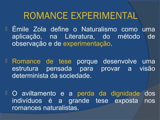 ROMANCE EXPERIMENTAL
 Émile Zola define o Naturalismo como uma
aplicação, na Literatura, do método de
observação e de experimentação.
 Romance de tese porque desenvolve uma
estrutura pensada para provar a visão
determinista da sociedade.
 O aviltamento e a perda da dignidade dos
indivíduos é a grande tese exposta nos
romances naturalistas.
 