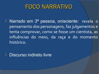 FOCO NARRATIVOFOCO NARRATIVO
 Narrado em 3ª pessoa, onisciente: revela o
pensamento dos personagens, faz julgamentos e
tenta comprovar, como se fosse um cientista, as
influências do meio, da raça e do momento
histórico.
 Discurso indireto livre
 