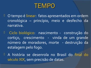 TEMPOTEMPO
 O tempo é linear: fatos apresentados em ordem
cronológica – princípio, meio e desfecho da
narrativa.
 Ciclo biológico: nascimento - construção do
cortiço, crescimento - vinda de um grande
número de moradores, morte - destruição da
estalagem pelo fogo.
 A história se desenrola no Brasil do final do
século XIX, sem precisão de datas.
 