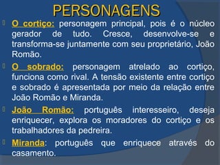 PERSONAGENSPERSONAGENS
 O cortiço: personagem principal, pois é o núcleo
gerador de tudo. Cresce, desenvolve-se e
transforma-se juntamente com seu proprietário, João
Romão.
 O sobrado: personagem atrelado ao cortiço,
funciona como rival. A tensão existente entre cortiço
e sobrado é apresentada por meio da relação entre
João Romão e Miranda.
 João Romão: português interesseiro, deseja
enriquecer, explora os moradores do cortiço e os
trabalhadores da pedreira.
 Miranda: português que enriquece através do
casamento.
 