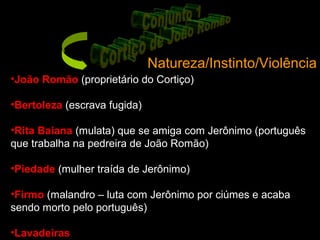 Natureza/Instinto/Violência
•João Romão (proprietário do Cortiço)
•Bertoleza (escrava fugida)
•Rita Baiana (mulata) que se amiga com Jerônimo (português
que trabalha na pedreira de João Romão)
•Piedade (mulher traída de Jerônimo)
•Firmo (malandro – luta com Jerônimo por ciúmes e acaba
sendo morto pelo português)
•Lavadeiras
 