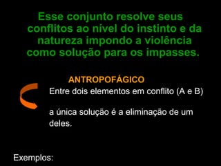 Esse conjunto resolve seus
conflitos ao nível do instinto e da
natureza impondo a violência
como solução para os impasses.
ANTROPOFÁGICO
Entre dois elementos em conflito (A e B)
a única solução é a eliminação de um
deles.
Exemplos:
 