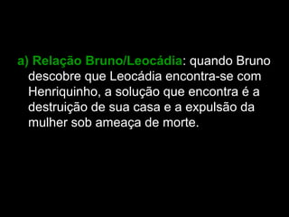 a) Relação Bruno/Leocádia: quando Bruno
descobre que Leocádia encontra-se com
Henriquinho, a solução que encontra é a
destruição de sua casa e a expulsão da
mulher sob ameaça de morte.
 