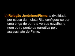 b) Relação Jerônimo/Firmo: a rivalidade
por causa da mulata Rita configura-se por
uma briga de porrete versus navalha, e
num outro ponto da narrativa pelo
assassinato de Firmo.
 