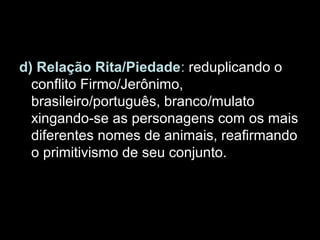 d) Relação Rita/Piedade: reduplicando o
conflito Firmo/Jerônimo,
brasileiro/português, branco/mulato
xingando-se as personagens com os mais
diferentes nomes de animais, reafirmando
o primitivismo de seu conjunto.
 
