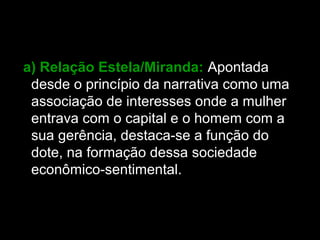 a) Relação Estela/Miranda: Apontada
desde o princípio da narrativa como uma
associação de interesses onde a mulher
entrava com o capital e o homem com a
sua gerência, destaca-se a função do
dote, na formação dessa sociedade
econômico-sentimental.
 
