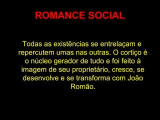 ROMANCE SOCIAL
Todas as existências se entrelaçam e
repercutem umas nas outras. O cortiço é
o núcleo gerador de tudo e foi feito à
imagem de seu proprietário, cresce, se
desenvolve e se transforma com João
Romão.
 