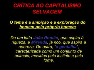 CRÍTICA AO CAPITALISMO
SELVAGEM
O tema é a ambição e a exploração do
homem pelo próprio homem.
De um lado João Romão, que aspira à
riqueza, e Miranda, já rico, que aspira à
nobreza. Do outro, “a gentalha”,
caracterizada como um conjunto de
animais, movidos pelo instinto e pela
fome.
 