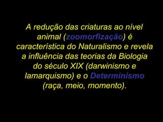 A redução das criaturas ao nível
animal (zoomorfização) é
característica do Naturalismo e revela
a influência das teorias da Biologia
do século XIX (darwinismo e
lamarquismo) e o Determinismo
(raça, meio, momento).
 