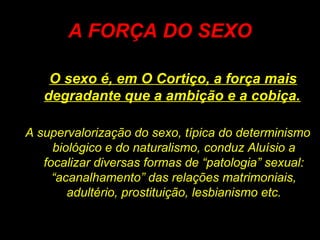 A FORÇA DO SEXO
O sexo é, em O Cortiço, a força mais
degradante que a ambição e a cobiça.
A supervalorização do sexo, típica do determinismo
biológico e do naturalismo, conduz Aluísio a
focalizar diversas formas de “patologia” sexual:
“acanalhamento” das relações matrimoniais,
adultério, prostituição, lesbianismo etc.
 