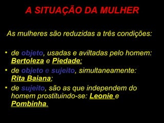 A SITUAÇÃO DA MULHER
As mulheres são reduzidas a três condições:
• de objeto, usadas e aviltadas pelo homem:
Bertoleza e Piedade;
• de objeto e sujeito, simultaneamente:
Rita Baiana;
• de sujeito, são as que independem do
homem prostituindo-se: Leonie e
Pombinha.
 
