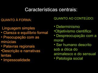 Características centrais:
QUANTO À FORMA:
Linguagem simples
• Clareza e equilíbrio formal
• Preocupação com as
minúcias
• Palavras regionais
•Descrição e narrativas
lentas
• Impessoalidade
QUANTO AO CONTEÚDO:
• Determinismo
•Objetivismo científico
• Despreocupação com a
moral
• Ser humano descrito
sob a ótica do
animalesco e do sensual
• Patologia social
 