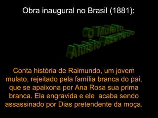 Obra inaugural no Brasil (1881):
Conta história de Raimundo, um jovem
mulato, rejeitado pela família branca do pai,
que se apaixona por Ana Rosa sua prima
branca. Ela engravida e ele acaba sendo
assassinado por Dias pretendente da moça.
 