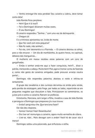 ALUÍSIO AZEVEDO • 101 •
— Venho entregar-lhe esta perdida! Seu caixeiro a cobriu, deve tomar
conta dela!
João Romão ficou perplexo.
— Hein! Que é lá isso?!
— Foi o Domingos! disseram muitas vozes.
— O seu Domingos!
O caixeiro respondeu: “Senhor...” com uma voz de delinquente.
— Chegue cá!
E o criminoso apresentou-se, lívido de morte.
— Que fez você com esta pequena?
— Não fiz nada, não senhor!...
— Foi ele, sim! desmentiu-o a Florinda. — O caixeiro desviou os olhos,
para a não encarar. — Um dia de manhãzinha, às quatro horas, no capinzal,
debaixo das mangueiras...
O mulherio em massa recebeu estas palavras com um coro de
gargalhadas.
— Então o senhor anda-me aqui a fazer conquistas, hein?!... disse o
patrão, meneando a cabeça. Muito bem! Pois agora é tomar conta da fazenda
e, como não gosto de caixeiros amigados, pode procurar arranjo noutra
parte!...
Domingos não respondeu patavina; abaixou o rosto e retirou-se
lentamente.
O grupo das lavadeiras e dos curiosos derramou-se então pela venda,
pelo portão da estalagem, pelo frege, por todos os lados, repartindo-se em
pequenos magotes que discutiam o fato. Principiaram os comentários, os
juízos pró e contra o caixeiro; fizeram-se profecias.
Entretanto, Marciana, sem largar a filha, invadira a casa de João Romão
e perseguia o Domingos que preparava já a sua trouxa.
— Então? perguntou-lhe. Que tenciona fazer?
Ele não deu resposta.
— Vamos! Vamos! Fale! Desembuche!
— Ora lixe-se! resmungou o caixeiro, agora muito vermelho de cólera.
— Lixe-se, não!... Mais devagar com o andor! Você há de casar: ela é
menor!
Domingos soltou uma palavrada, que enfureceu a velha.
 