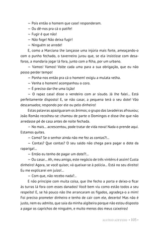 ALUÍSIO AZEVEDO • 103 •
— Pois então o homem que case! responderam.
— Ou dê-nos pra cá o patife!
— Fugir é que não!
— Não foge! Não deixa fugir!
— Ninguém se arrede!
E, como a Marciana lhe lançasse uma injúria mais forte, ameaçando-o
com o punho fechado, o taverneiro jurou que, se ela insistisse com desa-
foros, a mandaria jogar lá fora, junto com a filha, por um urbano.
— Vamos! Vamos! Volte cada uma para a sua obrigação, que eu não
posso perder tempo!
— Ponha-nos então pra cá o homem! exigiu a mulata velha.
— Venha o homem! acompanhou o coro.
— É preciso dar-lhe uma lição!
— O rapaz casa! disse o vendeiro com ar sisudo. Já lhe falei... Está
perfeitamente disposto! E, se não casar, a pequena terá o seu dote! Vão
descansados; respondo por ele ou pelo dinheiro!
Estas palavras apaziguaram os ânimos; o grupo das lavadeiras afrouxou;
João Romão recolheu-se: chamou de parte o Domingos e disse-lhe que não
arredasse pé de casa antes de noite fechada.
— No mais... acrescentou, pode tratar de vida nova! Nada o prende aqui.
Estamos quites.
— Como? Se o senhor ainda não me fez as contas?!...
— Contas? Que contas? O seu saldo não chega para pagar o dote da
rapariga!...
— Então eu tenho de pagar um dote?!...
— Ou casar... Ah, meu amigo, este negócio de três vinténs é assim! Custa
dinheiro! Agora, se você quiser, vá queixar-se à polícia... Está no seu direito!
Eu me explicarei em juízo!...
— Com que, não recebo nada?...
E não principie com muita coisa, que lhe fecho a porta e deixo-o ficar
às turras lá fora com esses danados! Você bem viu como estão todos a seu
respeito! E, se há pouco não lhe arrancaram os fígados, agradeça-o a mim!
Foi preciso prometer dinheiro e tenho de cair com ele, decerto! Mas não é
justo, nem eu admito, que saia da minha algibeira porque não estou disposto
a pagar os caprichos de ninguém, e muito menos dos meus caixeiros!
 