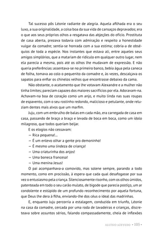 ALUÍSIO AZEVEDO • 105 •
Tal sucesso pôs Léonie radiante de alegria. Aquela afilhada era o seu
luxo, a sua originalidade, a coisa boa da sua vida de cansaços depravados; era
o que aos seus próprios olhos a resgatava das abjeções do ofício. Prostituta
de casa aberta, prezava todavia com admiração e respeito a honestidade
vulgar da comadre; sentia-se honrada com a sua estima; cobria-a de obsé-
quios de toda a espécie. Nos instantes que estava ali, entre aqueles seus
amigos simplórios, que a matariam de ridículo em qualquer outro lugar, nem
ela parecia a mesma, pois até os olhos lhe mudavam de expressão. E não
queria preferências: assentava-se no primeiro banco, bebia água pela caneca
de folha, tomava ao colo o pequenito da comadre e, às vezes, descalçava os
sapatos para enfiar os chinelos velhos que encontrasse debaixo da cama.
Não obstante, o acatamento que lhe votavam Alexandre e a mulher não
tinha limites; pareciam capazes dos maiores sacrifícios por ela. Adoravam-na.
Achavam-na boa de coração como um anjo, e muito linda nas suas roupas
de espavento, com o seu rostinho redondo, malicioso e petulante, onde relu-
ziam dentes mais alvos que um marfim.
Juju, com um embrulho de balas em cada mão, era carregada de casa em
casa, passando de braço a braço e levada de boca em boca, como um ídolo
milagroso, que todos queriam beijar.
E os elogios não cessavam:
— Rica pequena!...
— É um enlevo olhar a gente pro demoninho!
— É mesmo uma lindeza de criança!
— Uma criaturinha dos anjos!
— Uma boneca francesa!
— Uma menina Jesus!
O pai acompanhava-a comovido, mas solene sempre, parando a todo
momento, como em procissão, à espera que cada qual desafogasse por sua
vez o entusiasmo pela criança. Silenciosamente risonho, com os olhos úmidos,
patenteada em todo o seu carão mulato, de bigode que parecia postiço, um ar
condolente e estúpido de um profundo reconhecimento por aquela fortuna,
que Deus lhe dera à filha, enviando-lhe dos céus o ideal das madrinhas.
E, enquanto Juju percorria a estalagem, conduzida em triunfo, Léonie
na casa da comadre, cercada por uma roda de lavadeiras e crianças, discre-
teava sobre assuntos sérios, falando compassadamente, cheia de inflexões
 