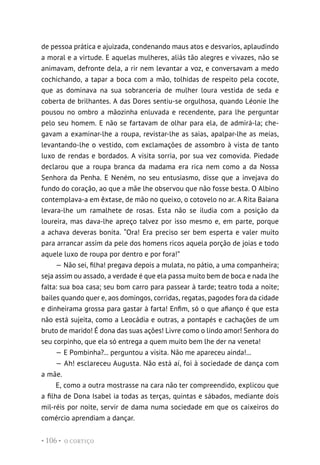 O CORTIÇO
• 106 •
de pessoa prática e ajuizada, condenando maus atos e desvarios, aplaudindo
a moral e a virtude. E aquelas mulheres, aliás tão alegres e vivazes, não se
animavam, defronte dela, a rir nem levantar a voz, e conversavam a medo
cochichando, a tapar a boca com a mão, tolhidas de respeito pela cocote,
que as dominava na sua sobranceria de mulher loura vestida de seda e
coberta de brilhantes. A das Dores sentiu-se orgulhosa, quando Léonie lhe
pousou no ombro a mãozinha enluvada e recendente, para lhe perguntar
pelo seu homem. E não se fartavam de olhar para ela, de admirá-la; che-
gavam a examinar-lhe a roupa, revistar-lhe as saias, apalpar-lhe as meias,
levantando-lhe o vestido, com exclamações de assombro à vista de tanto
luxo de rendas e bordados. A visita sorria, por sua vez comovida. Piedade
declarou que a roupa branca da madama era rica nem como a da Nossa
Senhora da Penha. E Neném, no seu entusiasmo, disse que a invejava do
fundo do coração, ao que a mãe lhe observou que não fosse besta. O Albino
contemplava-a em êxtase, de mão no queixo, o cotovelo no ar. A Rita Baiana
levara-lhe um ramalhete de rosas. Esta não se iludia com a posição da
loureira, mas dava-lhe apreço talvez por isso mesmo e, em parte, porque
a achava deveras bonita. “Ora! Era preciso ser bem esperta e valer muito
para arrancar assim da pele dos homens ricos aquela porção de joias e todo
aquele luxo de roupa por dentro e por fora!”
— Não sei, filha! pregava depois a mulata, no pátio, a uma companheira;
seja assim ou assado, a verdade é que ela passa muito bem de boca e nada lhe
falta: sua boa casa; seu bom carro para passear à tarde; teatro toda a noite;
bailes quando quer e, aos domingos, corridas, regatas, pagodes fora da cidade
e dinheirama grossa para gastar à farta! Enfim, só o que afianço é que esta
não está sujeita, como a Leocádia e outras, a pontapés e cachações de um
bruto de marido! É dona das suas ações! Livre como o lindo amor! Senhora do
seu corpinho, que ela só entrega a quem muito bem lhe der na veneta!
— E Pombinha?... perguntou a visita. Não me apareceu ainda!...
— Ah! esclareceu Augusta. Não está aí, foi à sociedade de dança com
a mãe.
E, como a outra mostrasse na cara não ter compreendido, explicou que
a filha de Dona Isabel ia todas as terças, quintas e sábados, mediante dois
mil-réis por noite, servir de dama numa sociedade em que os caixeiros do
comércio aprendiam a dançar.
 