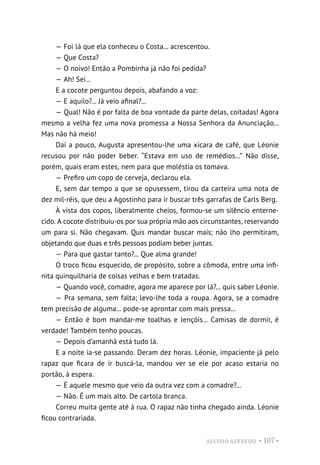 ALUÍSIO AZEVEDO • 107 •
— Foi lá que ela conheceu o Costa... acrescentou.
— Que Costa?
— O noivo! Então a Pombinha já não foi pedida?
— Ah! Sei...
E a cocote perguntou depois, abafando a voz:
— E aquilo?... Já veio afinal?...
— Qual! Não é por falta de boa vontade da parte delas, coitadas! Agora
mesmo a velha fez uma nova promessa a Nossa Senhora da Anunciação...
Mas não há meio!
Daí a pouco, Augusta apresentou-lhe uma xícara de café, que Léonie
recusou por não poder beber. “Estava em uso de remédios...” Não disse,
porém, quais eram estes, nem para que moléstia os tomava.
— Prefiro um copo de cerveja, declarou ela.
E, sem dar tempo a que se opusessem, tirou da carteira uma nota de
dez mil-réis, que deu a Agostinho para ir buscar três garrafas de Carls Berg.
À vista dos copos, liberalmente cheios, formou-se um silêncio enterne-
cido. A cocote distribuiu-os por sua própria mão aos circunstantes, reservando
um para si. Não chegavam. Quis mandar buscar mais; não lho permitiram,
objetando que duas e três pessoas podiam beber juntas.
— Para que gastar tanto?... Que alma grande!
O troco ficou esquecido, de propósito, sobre a cômoda, entre uma infi-
nita quinquilharia de coisas velhas e bem tratadas.
— Quando você, comadre, agora me aparece por lá?... quis saber Léonie.
— Pra semana, sem falta; levo-lhe toda a roupa. Agora, se a comadre
tem precisão de alguma... pode-se aprontar com mais pressa...
— Então é bom mandar-me toalhas e lençóis... Camisas de dormir, é
verdade! Também tenho poucas.
— Depois d’amanhã está tudo lá.
E a noite ia-se passando. Deram dez horas. Léonie, impaciente já pelo
rapaz que ficara de ir buscá-la, mandou ver se ele por acaso estaria no
portão, à espera.
— É aquele mesmo que veio da outra vez com a comadre?...
— Não. É um mais alto. De cartola branca.
Correu muita gente até à rua. O rapaz não tinha chegado ainda. Léonie
ficou contrariada.
 