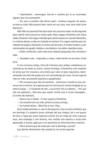O CORTIÇO
• 108 •
— Imprestável!... resmungou. Faz-me ir sozinha por aí ou incomodar
alguém que me acompanhe!
— Por que a comadre não dorme aqui?... lembrou Augusta. Se quiser,
arranja-se tudo! Não passará bem como em sua casa, mas uma noite corre
depressa!...
Não! Não era possível Precisava estar em casa essa noite: no dia seguinte
pela manhã iriam procurá-la muito cedo. Nisto chegou Pombinha com Dona
Isabel. Disseram-lhes logo à entrada que Léonie estava em casa do Alexandre,
e a menina deixou a mãe um instante no número 15 e seguiu sozinha para ali,
radiante de alegria. Gostavam-se muito uma da outra. A cocote recebeu-a com
exclamações de agrado e beijou-a nos dentes e nos olhos repetidas vezes.
— Então, minha flor, como está essa lindeza? perguntou-lhe, mirando-a
toda.
— Saudades suas... respondeu a moça, rindo bonito na sua boca ainda
pura.
E uma conversa amiga, cheia de interesse para ambas, estabeleceu-se,
isolando-as de todas as outras. Léonie entregou à Pombinha uma medalha
de prata que lhe trouxera; uma teteia que valia só pela esquisitice, repre-
sentando uma fatia de queijo com um camundongo em cima. Correu logo de
mão em mão, levantando espantos e gargalhadas.
— Por um pouco que não me apanhas... continuou a cocote na sua con-
versa com a menina. Se a pessoa que me vem buscar tivesse chegado já, eu
estaria longe. — E mudando de tom, a acarinhar-lhe os cabelos: — Por que
não me apareces!... Não tens que recear: minha casa é muito sossegada...
Já lá têm ido famílias!...
— Nunca vou à cidade... É raro! suspirou Pombinha.
— Vai amanhã com tua mãe; jantam as duas comigo...
— Se mamãe deixar... Olha! Ela aí vem. Peça.
Dona Isabel prometeu ir, não no dia seguinte, mas no outro imediato, que
era domingo. E a palestra durou animada até que chegou, daí a um quarto
de hora, o rapaz por quem esperava Léonie. Era um moço de vinte e poucos
anos, sem emprego e sem fortuna, mas vestido com esmero e muito bem
apessoado. A cocote, logo que o viu aproximar-se, disse baixinho à menina:
— Não é preciso que ele saiba que vais lá domingo, ouviste?
Juju dormia. Resolveram não acordá-la; iria no dia seguinte.
 