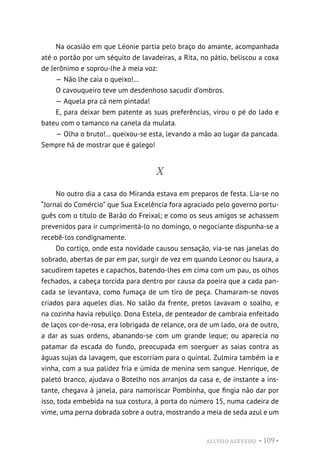ALUÍSIO AZEVEDO • 109 •
Na ocasião em que Léonie partia pelo braço do amante, acompanhada
até o portão por um séquito de lavadeiras, a Rita, no pátio, beliscou a coxa
de Jerônimo e soprou-lhe à meia voz:
— Não lhe caia o queixo!...
O cavouqueiro teve um desdenhoso sacudir d’ombros.
— Aquela pra cá nem pintada!
E, para deixar bem patente as suas preferências, virou o pé do lado e
bateu com o tamanco na canela da mulata.
— Olha o bruto!... queixou-se esta, levando a mão ao lugar da pancada.
Sempre há de mostrar que é galego!
X
No outro dia a casa do Miranda estava em preparos de festa. Lia-se no
“Jornal do Comércio” que Sua Excelência fora agraciado pelo governo portu-
guês com o título de Barão do Freixal; e como os seus amigos se achassem
prevenidos para ir cumprimentá-lo no domingo, o negociante dispunha-se a
recebê-los condignamente.
Do cortiço, onde esta novidade causou sensação, via-se nas janelas do
sobrado, abertas de par em par, surgir de vez em quando Leonor ou Isaura, a
sacudirem tapetes e capachos, batendo-lhes em cima com um pau, os olhos
fechados, a cabeça torcida para dentro por causa da poeira que a cada pan-
cada se levantava, como fumaça de um tiro de peça. Chamaram-se novos
criados para aqueles dias. No salão da frente, pretos lavavam o soalho, e
na cozinha havia rebuliço. Dona Estela, de penteador de cambraia enfeitado
de laços cor-de-rosa, era lobrigada de relance, ora de um lado, ora de outro,
a dar as suas ordens, abanando-se com um grande leque; ou aparecia no
patamar da escada do fundo, preocupada em soerguer as saias contra as
águas sujas da lavagem, que escorriam para o quintal. Zulmira também ia e
vinha, com a sua palidez fria e úmida de menina sem sangue. Henrique, de
paletó branco, ajudava o Botelho nos arranjos da casa e, de instante a ins-
tante, chegava à janela, para namoriscar Pombinha, que fingia não dar por
isso, toda embebida na sua costura, à porta do número 15, numa cadeira de
vime, uma perna dobrada sobre a outra, mostrando a meia de seda azul e um
 