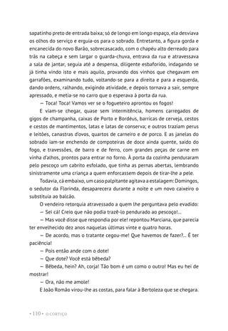 O CORTIÇO
• 110 •
sapatinho preto de entrada baixa; só de longo em longo espaço, ela desviava
os olhos do serviço e erguia-os para o sobrado. Entretanto, a figura gorda e
encanecida do novo Barão, sobrecasacado, com o chapéu alto derreado para
trás na cabeça e sem largar o guarda-chuva, entrava da rua e atravessava
a sala de jantar, seguia até a despensa, diligente esbaforido, indagando se
já tinha vindo isto e mais aquilo, provando dos vinhos que chegavam em
garrafões, examinando tudo, voltando-se para a direita e para a esquerda,
dando ordens, ralhando, exigindo atividade, e depois tornava a sair, sempre
apressado, e metia-se no carro que o esperava à porta da rua.
— Toca! Toca! Vamos ver se o fogueteiro aprontou os fogos!
E viam-se chegar, quase sem intermitência, homens carregados de
gigos de champanha, caixas de Porto e Bordéus, barricas de cerveja, cestos
e cestos de mantimentos, latas e latas de conserva; e outros traziam perus
e leitões, canastras d’ovos, quartos de carneiro e de porco. E as janelas do
sobrado iam-se enchendo de compoteiras de doce ainda quente, saído do
fogo, e travessões, de barro e de ferro, com grandes peças de carne em
vinha d’alhos, prontos para entrar no forno. À porta da cozinha penduraram
pelo pescoço um cabrito esfolado, que tinha as pernas abertas, lembrando
sinistramente uma criança a quem enforcassem depois de tirar-lhe a pele.
Todavia, cá embaixo, um caso palpitante agitava a estalagem: Domingos,
o sedutor da Florinda, desaparecera durante a noite e um novo caixeiro o
substituía ao balcão.
O vendeiro retorquia atravessado a quem lhe perguntava pelo evadido:
— Sei cá! Creio que não podia trazê-lo pendurado ao pescoço!...
— Mas você disse que respondia por ele! repontou Marciana, que parecia
ter envelhecido dez anos naquelas últimas vinte e quatro horas.
— De acordo, mas o tratante cegou-me! Que havemos de fazer?... É ter
paciência!
— Pois então ande com o dote!
— Que dote? Você está bêbeda?
— Bêbeda, hein? Ah, corja! Tão bom é um como o outro! Mas eu hei de
mostrar!
— Ora, não me amole!
E João Romão virou-lhe as costas, para falar à Bertoleza que se chegara.
 