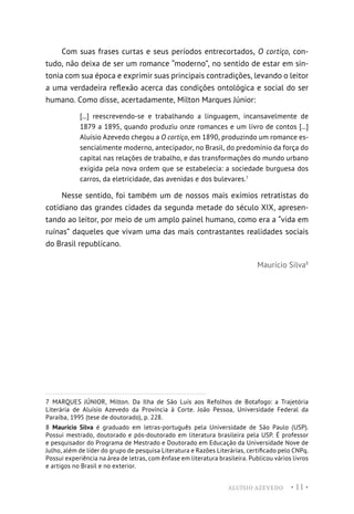 ALUÍSIO AZEVEDO • 11 •
Com suas frases curtas e seus períodos entrecortados, O cortiço, con-
tudo, não deixa de ser um romance “moderno”, no sentido de estar em sin-
tonia com sua época e exprimir suas principais contradições, levando o leitor
a uma verdadeira reflexão acerca das condições ontológica e social do ser
humano. Como disse, acertadamente, Milton Marques Júnior:
[...] reescrevendo-se e trabalhando a linguagem, incansavelmente de
1879 a 1895, quando produziu onze romances e um livro de contos [...]
Aluísio Azevedo chegou a O cortiço, em 1890, produzindo um romance es-
sencialmente moderno, antecipador, no Brasil, do predomínio da força do
capital nas relações de trabalho, e das transformações do mundo urbano
exigida pela nova ordem que se estabelecia: a sociedade burguesa dos
carros, da eletricidade, das avenidas e dos bulevares.7
Nesse sentido, foi também um de nossos mais exímios retratistas do
cotidiano das grandes cidades da segunda metade do século XIX, apresen-
tando ao leitor, por meio de um amplo painel humano, como era a “vida em
ruínas” daqueles que vivam uma das mais contrastantes realidades sociais
do Brasil republicano.
Maurício Silva8
7  MARQUES JÚNIOR, Milton. Da Ilha de São Luís aos Refolhos de Botafogo: a Trajetória
Literária de Aluísio Azevedo da Província à Corte. João Pessoa, Universidade Federal da
Paraíba, 1995 (tese de doutorado), p. 228.
8  Maurício Silva é graduado em letras-português pela Universidade de São Paulo (USP).
Possui mestrado, doutorado e pós-doutorado em literatura brasileira pela USP. É professor
e pesquisador do Programa de Mestrado e Doutorado em Educação da Universidade Nove de
Julho, além de líder do grupo de pesquisa Literatura e Razões Literárias, certificado pelo CNPq.
Possui experiência na área de letras, com ênfase em literatura brasileira. Publicou vários livros
e artigos no Brasil e no exterior.
 
