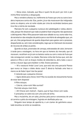 ALUÍSIO AZEVEDO • 111 •
— Deixa estar, malvado, que Deus é quem há de punir por mim e por
minha filha! exclamou a desgraçada.
Mas o vendeiro afastou-se, indiferente às frases que uma ou outra lava-
deira imprecava contra ele. Elas, porém, já se não mostravam tão indignadas
como na véspera; uma só noite rolada por cima do escândalo bastava para
tirar-lhe o mérito de novidade.
Marciana foi com a pequena à procura do subdelegado e voltou aborre-
cida, porque lhe disseram que nada se poderia fazer enquanto não aparecesse
o delinquente. Mãe e filha passaram todo esse sábado na rua, numa roda-viva,
da secretaria e das estações de polícia para o escritório de advogados que, um
por um, lhes perguntavam de quanto dispunham para gastar com o processo,
despachando-as, sem mais considerações, logo que se inteiravam da escassez
de recursos de ambas as partes.
Quando as duas, prostradas de cansaço, esbraseadas de calor, tornaram
à tarde para a estalagem, na hora em que os homens do mercado, que ali
moravam, recolhiam-se já com os balaios vazios ou com o resto da fruta que
não conseguiram vender na cidade, Marciana vinha tão furiosa que, sem dar
palavra à filha e com os braços moídos de esbordoá-la, abriu toda a casa e
correu a buscar água para baldear o chão. Estava possessa.
— Vê a vassoura! Anda! Lava! Lava, que está isto uma porcaria! Parece
que nunca se limpa o diabo desta casa! É deixá-la fechada uma hora e
morre-se de fedor! Apre! Isto faz peste!
E notando que a pequena chorava:
— Agora deste para chorar, hein? Mas na ocasião do relaxamento havias
de estar bem disposta!
A filha soluçou.
— Cala-te, coisa-ruim! Não ouviste?
Florinda soluçou mais forte.
— Ah! Choras sem motivo?... Espera, que te faço chorar com razão.
E precipitou-se sobre ela com uma acha de lenha.
Mas a mulatinha, de um salto, pinchou pela porta e atravessou de uma
só carreira o pátio da estalagem, fugindo em desfilada pela rua.
Ninguém teve tempo de apanhá-la, e um clamor de galinheiro assus-
tado levantou-se entre as lavadeiras.
 