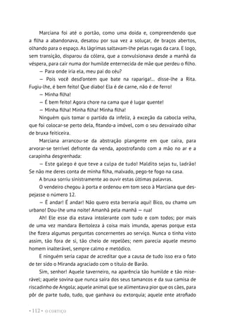 O CORTIÇO
• 112 •
Marciana foi até o portão, como uma doida e, compreendendo que
a filha a abandonava, desatou por sua vez a soluçar, de braços abertos,
olhando para o espaço. As lágrimas saltavam-lhe pelas rugas da cara. E logo,
sem transição, disparou da cólera, que a convulsionava desde a manhã da
véspera, para cair numa dor humilde enternecida de mãe que perdeu o filho.
— Para onde iria ela, meu pai do céu?
— Pois você desd’ontem que bate na rapariga!... disse-lhe a Rita.
Fugiu-lhe, é bem feito! Que diabo! Ela é de carne, não é de ferro!
— Minha filha!
— É bem feito! Agora chore na cama que é lugar quente!
— Minha filha! Minha filha! Minha filha!
Ninguém quis tomar o partido da infeliz, à exceção da cabocla velha,
que foi colocar-se perto dela, fitando-a imóvel, com o seu desvairado olhar
de bruxa feiticeira.
Marciana arrancou-se da abstração plangente em que caíra, para
arvorar-se terrível defronte da venda, apostrofando com a mão no ar e a
carapinha desgrenhada:
— Este galego é que teve a culpa de tudo! Maldito sejas tu, ladrão!
Se não me deres conta de minha filha, malvado, pego-te fogo na casa.
A bruxa sorriu sinistramente ao ouvir estas últimas palavras.
O vendeiro chegou à porta e ordenou em tom seco à Marciana que des-
pejasse o número 12.
— É andar! É andar! Não quero esta berraria aqui! Bico, ou chamo um
urbano! Dou-lhe uma noite! Amanhã pela manhã — rua!
Ah! Ele esse dia estava intolerante com tudo e com todos; por mais
de uma vez mandara Bertoleza à coisa mais imunda, apenas porque esta
lhe fizera algumas perguntas concernentes ao serviço. Nunca o tinha visto
assim, tão fora de si, tão cheio de repelões; nem parecia aquele mesmo
homem inalterável, sempre calmo e metódico.
E ninguém seria capaz de acreditar que a causa de tudo isso era o fato
de ter sido o Miranda agraciado com o título de Barão.
Sim, senhor! Aquele taverneiro, na aparência tão humilde e tão mise-
rável; aquele sovina que nunca saíra dos seus tamancos e da sua camisa de
riscadinho de Angola; aquele animal que se alimentava pior que os cães, para
pôr de parte tudo, tudo, que ganhava ou extorquia; aquele ente atrofiado
 