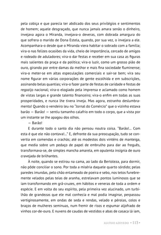 ALUÍSIO AZEVEDO • 113 •
pela cobiça e que parecia ter abdicado dos seus privilégios e sentimentos
de homem; aquele desgraçado, que nunca jamais amara senão o dinheiro,
invejava agora o Miranda, invejava-o deveras, com dobrada amargura do
que sofrera o marido de Dona Estela, quando, por sua vez, o invejara a ele.
Acompanhara-o desde que o Miranda viera habitar o sobrado com a família;
vira-o nas felizes ocasiões da vida, cheio de importância, cercado de amigos
e rodeado de aduladores; vira-o dar festas e receber em sua casa as figuras
mais salientes da praça e da política; vira-o luzir, como um grosso pião de
ouro, girando por entre damas da melhor e mais fina sociedade fluminense;
vira-o meter-se em altas especulações comerciais e sair-se bem; vira seu
nome figurar em várias corporações de gente escolhida e em subscrições,
assinando belas quantias; vira-o fazer parte de festas de caridade e festas de
regozijo nacional; vira-o elogiado pela imprensa e aclamado como homem
de vistas largas e grande talento financeiro; vira-o enfim em todas as suas
prosperidades, e nunca lhe tivera inveja. Mas agora, estranho deslumbra-
mento! Quando o vendeiro leu no “Jornal do Comércio” que o vizinho estava
barão — Barão! — sentiu tamanho calafrio em todo o corpo, que a vista por
um instante se lhe apagou dos olhos.
— Barão!
E durante todo o santo dia não pensou noutra coisa. “Barão!... Com
esta é que ele não contava!...” E, defronte da sua preocupação, tudo se con-
vertia em comendas e crachás; até os modestos dois vinténs de manteiga,
que media sobre um pedaço de papel de embrulho para dar ao freguês,
transformava-se, de simples mancha amarela, em opulenta insígnia de ouro
cravejada de brilhantes.
À noite, quando se estirou na cama, ao lado da Bertoleza, para dormir,
não pôde conciliar o sono. Por toda a miséria daquele quarto sórdido; pelas
paredes imundas, pelo chão enlameado de poeira e sebo, nos tetos funebre-
mente velados pelas teias de aranha, estrelavam pontos luminosos que se
iam transformando em grã-cruzes, em hábitos e veneras de toda a ordem e
espécie. E em volta do seu espírito, pela primeira vez alucinado, um turbi-
lhão de grandezas que ele mal conhecia e mal podia imaginar, perpassou
vertiginosamente, em ondas de seda e rendas, velado e pérolas, colos e
braços de mulheres seminuas, num fremir de risos e espumar aljofrado de
vinhos cor-de-ouro. E nuvens de caudas de vestidos e abas de casaca lá iam,
 