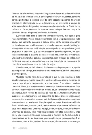 O CORTIÇO
• 114 •
rodando deliciosamente, ao som de langorosas valsas e à luz de candelabros
de mil velas de todas as cores. E carruagens desfilavam reluzentes, com uma
coroa à portinhola, o cocheiro teso, de libré, sopeando parelhas de cavalos
grandes. E intermináveis mesas estendiam-se, serpenteando a perder de
vista, acumuladas de iguarias, numa encantadora confusão de flores, luzes,
baixelas e cristais, cercadas de um e de outro lado por luxuoso renque de
convivas, de taça em punho, brindando o anfitrião.
E, porque nada disso o vendeiro conhecia de perto, mas apenas pelo
ruído namorador e fátuo, ficava deslumbrado com o seu próprio sonho. Tudo
aquilo, que agora lhe deparava o delírio, até aí só lhe passara pelos olhos
ou lhe chegara aos ouvidos como o eco e reflexo de um mundo inatingível
e longínquo; um mundo habitado por seres superiores; um paraíso de gozos
excelentes e delicados, que os seus grosseiros sentidos repeliam; um con-
junto harmonioso e discreto de sons e cores mal definidas e vaporosas;
um quadro de manchas pálidas, sussurrantes, sem firmezas de tintas, nem
contornos, em que se não determinava o que era pétala de rosa ou asa de
borboleta, murmúrio de brisa ou ciciar de beijos.
Não obstante, ao lado dele a crioula roncava, de papo para o ar, gorda,
estrompada de serviço, tresandando a uma mistura de suor com cebola crua
e gordura podre.
Mas João Romão nem dava por ela; só o que ele via e sentia era todo
aquele voluptuoso mundo inacessível vir descendo para a terra, chegando-se
para o seu alcance, lentamente, acentuando-se. E as dúbias sombras
tomavam forma, e as vozes duvidosas e confusas transformavam-se em falas
distintas, e as linhas desenhavam-se nítidas, e tudo se ia esclarecendo e tudo
se aclarava, num reviver de natureza ao raiar do sol. Os tênues murmúrios
suspirosos desdobravam-se em orquestra de baile, onde se distinguiam
instrumentos, e os surdos rumores indefinidos eram já animadas conversas,
em que damas e cavalheiros discutiam política, artes, literatura e ciência.
E uma vida inteira, completa, real, descortinou-se amplamente defronte dos
seus olhos fascinados; uma vida fidalga, de muito luxo, de muito dinheiro;
uma vida de palácio, entre mobílias preciosas e objetos esplêndidos, onde
ele se via cercado de titulares milionários, e homens de farda bordada, a
quem tratava por tu, de igual para igual, pondo-lhes a mão no ombro. E ali
ele não era, nunca fora, o dono de um cortiço, de tamancos e em mangas
 