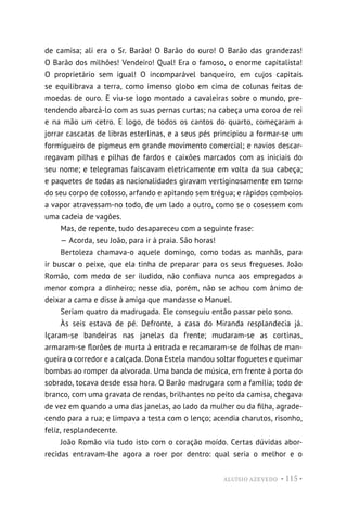 ALUÍSIO AZEVEDO • 115 •
de camisa; ali era o Sr. Barão! O Barão do ouro! O Barão das grandezas!
O Barão dos milhões! Vendeiro! Qual! Era o famoso, o enorme capitalista!
O proprietário sem igual! O incomparável banqueiro, em cujos capitais
se equilibrava a terra, como imenso globo em cima de colunas feitas de
moedas de ouro. E viu-se logo montado a cavaleiras sobre o mundo, pre-
tendendo abarcá-lo com as suas pernas curtas; na cabeça uma coroa de rei
e na mão um cetro. E logo, de todos os cantos do quarto, começaram a
jorrar cascatas de libras esterlinas, e a seus pés principiou a formar-se um
formigueiro de pigmeus em grande movimento comercial; e navios descar-
regavam pilhas e pilhas de fardos e caixões marcados com as iniciais do
seu nome; e telegramas faiscavam eletricamente em volta da sua cabeça;
e paquetes de todas as nacionalidades giravam vertiginosamente em torno
do seu corpo de colosso, arfando e apitando sem trégua; e rápidos comboios
a vapor atravessam-no todo, de um lado a outro, como se o cosessem com
uma cadeia de vagões.
Mas, de repente, tudo desapareceu com a seguinte frase:
— Acorda, seu João, para ir à praia. São horas!
Bertoleza chamava-o aquele domingo, como todas as manhãs, para
ir buscar o peixe, que ela tinha de preparar para os seus fregueses. João
Romão, com medo de ser iludido, não confiava nunca aos empregados a
menor compra a dinheiro; nesse dia, porém, não se achou com ânimo de
deixar a cama e disse à amiga que mandasse o Manuel.
Seriam quatro da madrugada. Ele conseguiu então passar pelo sono.
Às seis estava de pé. Defronte, a casa do Miranda resplandecia já.
Içaram-se bandeiras nas janelas da frente; mudaram-se as cortinas,
armaram-se florões de murta à entrada e recamaram-se de folhas de man-
gueira o corredor e a calçada. Dona Estela mandou soltar foguetes e queimar
bombas ao romper da alvorada. Uma banda de música, em frente à porta do
sobrado, tocava desde essa hora. O Barão madrugara com a família; todo de
branco, com uma gravata de rendas, brilhantes no peito da camisa, chegava
de vez em quando a uma das janelas, ao lado da mulher ou da filha, agrade-
cendo para a rua; e limpava a testa com o lenço; acendia charutos, risonho,
feliz, resplandecente.
João Romão via tudo isto com o coração moído. Certas dúvidas abor-
recidas entravam-lhe agora a roer por dentro: qual seria o melhor e o
 