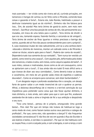 O CORTIÇO
• 116 •
mais acertado: — ter vivido como ele vivera até ali, curtindo privações, em
tamancos e mangas de camisa; ou ter feito como o Miranda, comendo boas
coisas e gozando à farta?... Estaria ele, João Romão, habilitado a possuir e
desfrutar tratamento igual ao do vizinho?... Dinheiro não lhe faltava para
isso... Sim, de acordo! Mas teria ânimo de gastá-lo assim, sem mais nem
menos?... Sacrificar uma boa porção de contos de réis, tão penosamente acu-
mulados, em troca de uma teteia para o peito?... Teria ânimo de dividir o
que era seu, tomando esposa, fazendo família; e cercando-se de amigos?...
Teria ânimo de encher de finas iguarias e vinhos preciosos a barriga dos
outros, quando até ali fora tão pouco condescendente para com a própria?...
E, caso resolvesse mudar de vida radicalmente, unir-se a uma senhora bem-
-educada e distinta de maneiras, montar um sobrado como o do Miranda e
volver-se titular, estaria apto para o fazer?... Poderia dar conta do recado?...
Dependeria tudo isso somente da sua vontade?... “Sem nunca ter vestido um
paletó, como vestiria uma casaca?... Com aqueles pés, deformados pelo diabo
dos tamancos, criados à solta, sem meias, como calçaria sapatos de baile?... E
suas mãos, calosas e maltratadas, duras como as de um cavouqueiro, como
se ajeitariam com a luva?... E isso ainda não era tudo! O mais difícil seria o
que tivesse de dizer aos seus convidados!... Como deveria tratar as damas
e cavalheiros, em meio de um grande salão cheio de espelhos e cadeiras
douradas?... Como se arranjaria para conversar, sem dizer barbaridades?...”
E um desgosto negro e profundo assoberbou-lhe o coração, um desejo
forte de querer saltar e um medo invencível de cair e quebrar as pernas.
Afinal, a dolorosa desconfiança de si mesmo e a terrível convicção da sua
impotência para pretender outra coisa que não fosse ajuntar dinheiro, e
mais dinheiro, e mais ainda, sem saber para que e com que fim, acabaram
azedando-lhe de todo a alma e tingindo de fel a sua ambição e despolindo
o seu ouro.
“Fora uma besta!... pensou de si próprio, amargurado: Uma grande
besta!... Pois não! Por que em tempo não tratara de habituar-se logo a
certo modo de viver, como faziam tantos outros seus patrícios e colegas de
profissão?... Por que, como eles, não aprendera a dançar? E não frequentar
sociedades carnavalescas? E não fora de vez em quando à Rua do Ouvidor e
aos teatros e bailes, e corridas e a passeios?... Por que se não habituara com
as roupas finas, e com o calçado justo, e com a bengala, e com o lenço, e com
 