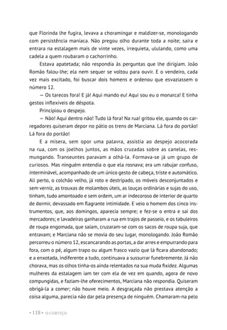 O CORTIÇO
• 118 •
que Florinda lhe fugira, levava a choramingar e maldizer-se, monologando
com persistência maníaca. Não pregou olho durante toda a noite; saíra e
entrara na estalagem mais de vinte vezes, irrequieta, ululando, como uma
cadela a quem roubaram o cachorrinho.
Estava apatetada; não respondia às perguntas que lhe dirigiam. João
Romão falou-lhe; ela nem sequer se voltou para ouvir. E o vendeiro, cada
vez mais excitado, foi buscar dois homens e ordenou que esvaziassem o
número 12.
— Os tarecos fora! E já! Aqui mando eu! Aqui sou eu o monarca! E tinha
gestos inflexíveis de déspota.
Principiou o despejo.
— Não! Aqui dentro não! Tudo lá fora! Na rua! gritou ele, quando os car-
regadores quiseram depor no pátio os trens de Marciana. Lá fora do portão!
Lá fora do portão!
E a mísera, sem opor uma palavra, assistia ao despejo acocorada
na rua, com os joelhos juntos, as mãos cruzadas sobre as canelas, res-
mungando. Transeuntes paravam a olhá-la. Formava-se já um grupo de
curiosos. Mas ninguém entendia o que ela rosnava; era um rabujar confuso,
interminável, acompanhado de um único gesto de cabeça, triste e automático.
Ali perto, o colchão velho, já roto e destripado, os móveis desconjuntados e
sem verniz, as trouxas de molambos úteis, as louças ordinárias e sujas do uso,
tinham, tudo amontoado e sem ordem, um ar indecoroso de interior de quarto
de dormir, devassado em flagrante intimidade. E veio o homem dos cinco ins-
trumentos, que, aos domingos, aparecia sempre; e fez-se o entra e sai dos
mercadores; e lavadeiras ganharam a rua em trajos de passeio, e os tabuleiros
de roupa engomada, que saíam, cruzaram-se com os sacos de roupa suja, que
entravam; e Marciana não se movia do seu lugar, monologando. João Romão
percorreu o número 12, escancarando as portas, a dar arres e empurrando para
fora, com o pé, algum trapo ou algum frasco vazio que lá ficara abandonado;
e a enxotada, indiferente a tudo, continuava a sussurrar funebremente. Já não
chorava, mas os olhos tinha-os ainda relentados na sua muda fixidez. Algumas
mulheres da estalagem iam ter com ela de vez em quando, agora de novo
compungidas, e faziam-lhe oferecimentos, Marciana não respondia. Quiseram
obrigá-la a comer; não houve meio. A desgraçada não prestava atenção a
coisa alguma, parecia não dar pela presença de ninguém. Chamaram-na pelo
 
