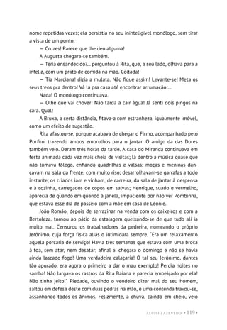 ALUÍSIO AZEVEDO • 119 •
nome repetidas vezes; ela persistia no seu ininteligível monólogo, sem tirar
a vista de um ponto.
— Cruzes! Parece que lhe deu alguma!
A Augusta chegara-se também.
— Teria ensandecido?... perguntou à Rita, que, a seu lado, olhava para a
infeliz, com um prato de comida na mão. Coitada!
— Tia Marciana! dizia a mulata. Não fique assim! Levante-se! Meta os
seus trens pra dentro! Vá lá pra casa até encontrar arrumação!...
Nada! O monólogo continuava.
— Olhe que vai chover! Não tarda a cair água! Já senti dois pingos na
cara. Qual!
A Bruxa, a certa distância, fitava-a com estranheza, igualmente imóvel,
como um efeito de sugestão.
Rita afastou-se, porque acabava de chegar o Firmo, acompanhado pelo
Porfiro, trazendo ambos embrulhos para o jantar. O amigo da das Dores
também veio. Deram três horas da tarde. A casa do Miranda continuava em
festa animada cada vez mais cheia de visitas; lá dentro a música quase que
não tomava fôlego, enfiando quadrilhas e valsas; moças e meninas dan-
çavam na sala da frente, com muito riso; desarrolhavam-se garrafas a todo
instante; os criados iam e vinham, de carreira, da sala de jantar à despensa
e à cozinha, carregados de copos em salvas; Henrique, suado e vermelho,
aparecia de quando em quando à janela, impaciente por não ver Pombinha,
que estava esse dia de passeio com a mãe em casa de Léonie.
João Romão, depois de serrazinar na venda com os caixeiros e com a
Bertoleza, tornou ao pátio da estalagem queixando-se de que tudo ali ia
muito mal. Censurou os trabalhadores da pedreira, nomeando o próprio
Jerônimo, cuja força física aliás o intimidara sempre. “Era um relaxamento
aquela porcaria de serviço! Havia três semanas que estava com uma broca
à toa, sem atar, nem desatar; afinal aí chegara o domingo e não se havia
ainda lascado fogo! Uma verdadeira calaçaria! O tal seu Jerônimo, dantes
tão apurado, era agora o primeiro a dar o mau exemplo! Perdia noites no
samba! Não largava os rastros da Rita Baiana e parecia embeiçado por ela!
Não tinha jeito!” Piedade, ouvindo o vendeiro dizer mal do seu homem,
saltou em defesa deste com duas pedras na mão, e uma contenda travou-se,
assanhando todos os ânimos. Felizmente, a chuva, caindo em cheio, veio
 