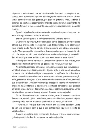 O CORTIÇO
• 120 •
dispersar o ajuntamento que se tornava sério. Cada um correu para o seu
buraco, num alvoroço exagerado; as crianças despiram-se e vieram cá fora
tomar banho debaixo das goteiras, por pagode, gritando, rindo, saltando e
atirando-se ao chão, a espernearem; fingindo que nadavam. E lá defronte, no
sobrado, ferviam brindes, enquanto a água jorrava copiosamente, alagando
o pátio.
Quando João Romão entrou na venda, recolhendo-se da chuva, um cai-
xeiro entregou-lhe um cartão de Miranda.
Era um convite para lá ir à noite tomar uma chávena de chá.
O vendeiro, a princípio, ficou lisonjeado com o obséquio, primeiro desse
gênero que em sua vida recebia; mas logo depois voltou-lhe a cólera com
mais ímpeto ainda. Aquele convite irritava-o como um ultraje, uma provo-
cação. “Por que o pulha o convidara, devendo saber que ele decerto lá não
ia?... Para que, se não para o enfrenesiar ainda mais do que já estava?!...
Seu Miranda que fosse à tábua com a sua festa e com os seus títulos!”
— Não preciso dele para nada!... exclamou o vendeiro. Não preciso, nem
dependo de nenhum safardana! Se gostasse de festas, dava-as eu!
No entanto, começou a imaginar como seria, no caso que estivesse pre-
venido de roupa e aceitasse o convite: figurou-se bem vestido, de pano fino,
com uma boa cadeia de relógio, uma gravata com alfinete de brilhantes; e
viu-se lá em cima, no meio da sala, a sorrir para os lados, prestando atenção
a um, prestando atenção a outro, discretamente silencioso e afável, sentindo
que o citavam dos lados em voz mortiça e respeitosa como um homem rico,
cheio de independência. E adivinhava os olhares aprobativos das pessoas
sérias; os óculos curiosos das velhas assestados sobre ele, procurando ver se
estaria ali um bom arranjo para uma das filhas de menor cotação.
Nesse dia serviu mal e porcamente aos fregueses; tratou aos repelões a
Bertoleza e, quando, já às cinco horas, deu com a Marciana, que uns negros
por compaixão haviam arrastado para dentro da venda, disparatou:
— Ora bolas! Pra que diabo me metem em casa este estupor?! Gosto
de ver tais caridades com o que é dos outros! Isto aqui não é acoito de
vagabundos!...
E, como um polícia, todo encharcado de chuva, entrasse para beber um
gole de parati, João Romão voltou-se para ele e disse-lhe:
 