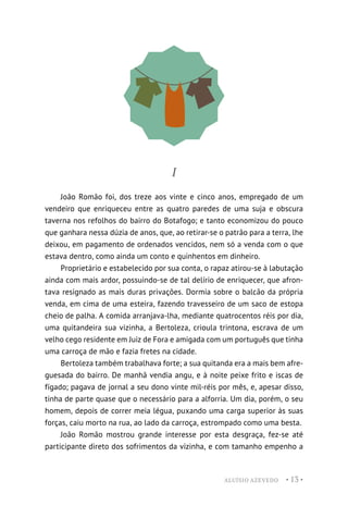 ALUÍSIO AZEVEDO • 13 •
I
João Romão foi, dos treze aos vinte e cinco anos, empregado de um
vendeiro que enriqueceu entre as quatro paredes de uma suja e obscura
taverna nos refolhos do bairro do Botafogo; e tanto economizou do pouco
que ganhara nessa dúzia de anos, que, ao retirar-se o patrão para a terra, lhe
deixou, em pagamento de ordenados vencidos, nem só a venda com o que
estava dentro, como ainda um conto e quinhentos em dinheiro.
Proprietário e estabelecido por sua conta, o rapaz atirou-se à labutação
ainda com mais ardor, possuindo-se de tal delírio de enriquecer, que afron-
tava resignado as mais duras privações. Dormia sobre o balcão da própria
venda, em cima de uma esteira, fazendo travesseiro de um saco de estopa
cheio de palha. A comida arranjava-lha, mediante quatrocentos réis por dia,
uma quitandeira sua vizinha, a Bertoleza, crioula trintona, escrava de um
velho cego residente em Juiz de Fora e amigada com um português que tinha
uma carroça de mão e fazia fretes na cidade.
Bertoleza também trabalhava forte; a sua quitanda era a mais bem afre-
guesada do bairro. De manhã vendia angu, e à noite peixe frito e iscas de
fígado; pagava de jornal a seu dono vinte mil-réis por mês, e, apesar disso,
tinha de parte quase que o necessário para a alforria. Um dia, porém, o seu
homem, depois de correr meia légua, puxando uma carga superior às suas
forças, caiu morto na rua, ao lado da carroça, estrompado como uma besta.
João Romão mostrou grande interesse por esta desgraça, fez-se até
participante direto dos sofrimentos da vizinha, e com tamanho empenho a
 