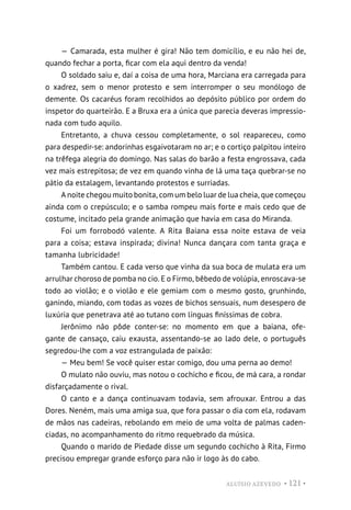 ALUÍSIO AZEVEDO • 121 •
— Camarada, esta mulher é gira! Não tem domicílio, e eu não hei de,
quando fechar a porta, ficar com ela aqui dentro da venda!
O soldado saiu e, daí a coisa de uma hora, Marciana era carregada para
o xadrez, sem o menor protesto e sem interromper o seu monólogo de
demente. Os cacaréus foram recolhidos ao depósito público por ordem do
inspetor do quarteirão. E a Bruxa era a única que parecia deveras impressio-
nada com tudo aquilo.
Entretanto, a chuva cessou completamente, o sol reapareceu, como
para despedir-se: andorinhas esgaivotaram no ar; e o cortiço palpitou inteiro
na trêfega alegria do domingo. Nas salas do barão a festa engrossava, cada
vez mais estrepitosa; de vez em quando vinha de lá uma taça quebrar-se no
pátio da estalagem, levantando protestos e surriadas.
A noite chegou muito bonita, com um belo luar de lua cheia, que começou
ainda com o crepúsculo; e o samba rompeu mais forte e mais cedo que de
costume, incitado pela grande animação que havia em casa do Miranda.
Foi um forrobodó valente. A Rita Baiana essa noite estava de veia
para a coisa; estava inspirada; divina! Nunca dançara com tanta graça e
tamanha lubricidade!
Também cantou. E cada verso que vinha da sua boca de mulata era um
arrulhar choroso de pomba no cio. E o Firmo, bêbedo de volúpia, enroscava-se
todo ao violão; e o violão e ele gemiam com o mesmo gosto, grunhindo,
ganindo, miando, com todas as vozes de bichos sensuais, num desespero de
luxúria que penetrava até ao tutano com línguas finíssimas de cobra.
Jerônimo não pôde conter-se: no momento em que a baiana, ofe-
gante de cansaço, caiu exausta, assentando-se ao lado dele, o português
segredou-lhe com a voz estrangulada de paixão:
— Meu bem! Se você quiser estar comigo, dou uma perna ao demo!
O mulato não ouviu, mas notou o cochicho e ficou, de má cara, a rondar
disfarçadamente o rival.
O canto e a dança continuavam todavia, sem afrouxar. Entrou a das
Dores. Neném, mais uma amiga sua, que fora passar o dia com ela, rodavam
de mãos nas cadeiras, rebolando em meio de uma volta de palmas caden-
ciadas, no acompanhamento do ritmo requebrado da música.
Quando o marido de Piedade disse um segundo cochicho à Rita, Firmo
precisou empregar grande esforço para não ir logo às do cabo.
 