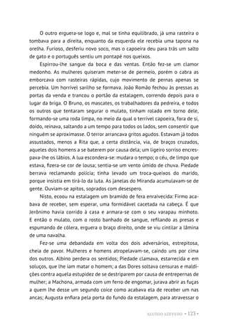 ALUÍSIO AZEVEDO • 123 •
O outro erguera-se logo e, mal se tinha equilibrado, já uma rasteira o
tombava para a direita, enquanto da esquerda ele recebia uma tapona na
orelha. Furioso, desferiu novo soco, mas o capoeira deu para trás um salto
de gato e o português sentiu um pontapé nos queixos.
Espirrou-lhe sangue da boca e das ventas. Então fez-se um clamor
medonho. As mulheres quiseram meter-se de permeio, porém o cabra as
emborcava com rasteiras rápidas, cujo movimento de pernas apenas se
percebia. Um horrível sarilho se formava. João Romão fechou às pressas as
portas da venda e trancou o portão da estalagem, correndo depois para o
lugar da briga. O Bruno, os mascates, os trabalhadores da pedreira, e todos
os outros que tentaram segurar o mulato, tinham rolado em torno dele,
formando-se uma roda limpa, no meio da qual o terrível capoeira, fora de si,
doido, reinava, saltando a um tempo para todos os lados, sem consentir que
ninguém se aproximasse. O terror arrancava gritos agudos. Estavam já todos
assustados, menos a Rita que, a certa distância, via, de braços cruzados,
aqueles dois homens a se baterem por causa dela; um ligeiro sorriso encres-
pava-lhe os lábios. A lua escondera-se: mudara o tempo; o céu, de limpo que
estava, fizera-se cor de lousa; sentia-se um vento úmido de chuva. Piedade
berrava reclamando polícia; tinha levado um troca-queixos do marido,
porque insistia em tirá-lo da luta. As janelas do Miranda acumulavam-se de
gente. Ouviam-se apitos, soprados com desespero.
Nisto, ecoou na estalagem um bramido de fera enraivecida: Firmo aca-
bava de receber, sem esperar, uma formidável cacetada na cabeça. É que
Jerônimo havia corrido à casa e armara-se com o seu varapau minhoto.
E então o mulato, com o rosto banhado de sangue, refilando as presas e
espumando de cólera, erguera o braço direito, onde se viu cintilar a lâmina
de uma navalha.
Fez-se uma debandada em volta dos dois adversários, estrepitosa,
cheia de pavor. Mulheres e homens atropelavam-se, caindo uns por cima
dos outros. Albino perdera os sentidos; Piedade clamava, estarrecida e em
soluços, que lhe iam matar o homem; a das Dores soltava censuras e maldi-
ções contra aquela estupidez de se destriparem por causa de entrepernas de
mulher; a Machona, armada com um ferro de engomar, jurava abrir as fuças
a quem lhe desse um segundo coice como acabava ela de receber um nas
ancas; Augusta enfiara pela porta do fundo da estalagem, para atravessar o
 