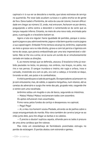 O CORTIÇO
• 124 •
capinzal e ir à rua ver se descobria o marido, que talvez estivesse de serviço
no quarteirão. Por esse lado acudiam curiosos e o pátio enchia-se de gente
de fora. Dona Isabel e Pombinha, de volta da casa de Léonie, tiveram dificul-
dade em chegar ao número 15, onde, mal entraram, fecharam-se por dentro,
praguejando a velha contra a desordem e lamentando-se da sorte que as
lançou naquele inferno. Entanto, no meio de uma nova roda, encintada pelo
povo, o português e o brasileiro batiam-se.
Agora a luta era regular: havia igualdade de partidos, porque o cavou-
queiro jogava o pau admiravelmente; jogava-o tão bem quanto o outro jogava
a sua capoeiragem. Embalde Firmo tentava alcançá-lo; Jerônimo, sopesando
ao meio a grossa vara na mão direita, girava-a com tal perícia e ligeireza em
torno do corpo, que parecia embastilhado por uma teia impenetrável e sibi-
lante. Não se lhe via a arma; só se ouvia um zunido do ar simultaneamente
cortado em todas as direções.
E, ao mesmo tempo que se defendia, atacava. O brasileiro tinha já rece-
bido pauladas na testa, no pescoço, nos ombros, nos braços, no peito, nos
rins e nas pernas. O sangue inundava-o inteiro; ele rugia e arfava, iroso e
cansado, investindo ora com os pés, ora com a cabeça, e livrando-se daqui,
livrando-se dali, aos pulos e às cambalhotas.
A vitória pendia para o lado do português. Os espectadores aclamavam-no
já com entusiasmo; mas, de súbito, o capoeira mergulhou, num relance, até as
canelas do adversário e surgiu-lhe rente dos pés, grupado nele, rasgando-lhe
o ventre com uma navalhada.
Jerônimo soltou um mugido e caiu de borco, segurando os intestinos.
— Matou! Matou! Matou! exclamaram todos com assombro.
Os apitos esfuziaram mais assanhados.
Firmo varou pelos fundos do cortiço e desapareceu no capinzal.
— Pega! Pega!
— Ai, o meu rico homem! ululou Piedade, atirando-se de joelhos sobre o
corpo ensanguentado do marido. Rita viera também de carreira lançar-se ao
chão junto dele, para lhe afagar as barbas e os cabelos.
— É preciso o doutor! suplicou aquela, olhando para os lados à procura
de uma alma caridosa que lhe valesse.
Mas nisto um estardalhaço de formidáveis pranchadas estrugiu no
portão da estalagem. O portão abalou com estrondo e gemeu.
 