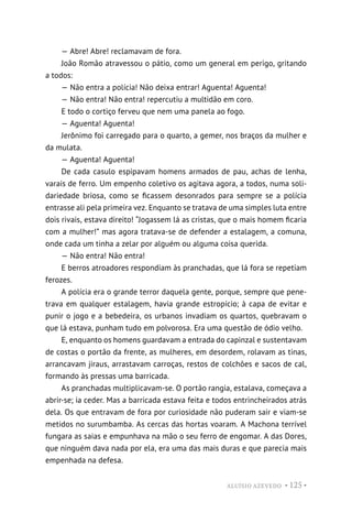 ALUÍSIO AZEVEDO • 125 •
— Abre! Abre! reclamavam de fora.
João Romão atravessou o pátio, como um general em perigo, gritando
a todos:
— Não entra a polícia! Não deixa entrar! Aguenta! Aguenta!
— Não entra! Não entra! repercutiu a multidão em coro.
E todo o cortiço ferveu que nem uma panela ao fogo.
— Aguenta! Aguenta!
Jerônimo foi carregado para o quarto, a gemer, nos braços da mulher e
da mulata.
— Aguenta! Aguenta!
De cada casulo espipavam homens armados de pau, achas de lenha,
varais de ferro. Um empenho coletivo os agitava agora, a todos, numa soli-
dariedade briosa, como se ficassem desonrados para sempre se a polícia
entrasse ali pela primeira vez. Enquanto se tratava de uma simples luta entre
dois rivais, estava direito! “Jogassem lá as cristas, que o mais homem ficaria
com a mulher!” mas agora tratava-se de defender a estalagem, a comuna,
onde cada um tinha a zelar por alguém ou alguma coisa querida.
— Não entra! Não entra!
E berros atroadores respondiam às pranchadas, que lá fora se repetiam
ferozes.
A polícia era o grande terror daquela gente, porque, sempre que pene-
trava em qualquer estalagem, havia grande estropício; à capa de evitar e
punir o jogo e a bebedeira, os urbanos invadiam os quartos, quebravam o
que lá estava, punham tudo em polvorosa. Era uma questão de ódio velho.
E, enquanto os homens guardavam a entrada do capinzal e sustentavam
de costas o portão da frente, as mulheres, em desordem, rolavam as tinas,
arrancavam jiraus, arrastavam carroças, restos de colchões e sacos de cal,
formando às pressas uma barricada.
As pranchadas multiplicavam-se. O portão rangia, estalava, começava a
abrir-se; ia ceder. Mas a barricada estava feita e todos entrincheirados atrás
dela. Os que entravam de fora por curiosidade não puderam sair e viam-se
metidos no surumbamba. As cercas das hortas voaram. A Machona terrível
fungara as saias e empunhava na mão o seu ferro de engomar. A das Dores,
que ninguém dava nada por ela, era uma das mais duras e que parecia mais
empenhada na defesa.
 