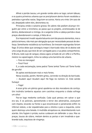 O CORTIÇO
• 126 •
Afinal o portão lascou; um grande rombo abriu-se logo; caíram tábuas;
e os quatro primeiros urbanos que se precipitaram dentro foram recebidos a
pedradas e garrafas vazias. Seguiram-se outros. Havia uns vinte. Um saco de
cal, despejado sobre eles, desnorteou-os.
Principiou então o salseiro grosso. Os sabres não podiam alcançar nin-
guém por entre a trincheira; ao passo que os projetis, arremessados lá de
dentro, desbaratavam o inimigo. Já o sargento tinha a cabeça partida e duas
praças abandonavam o campo, à falta de ar.
Era impossível invadir aquele baluarte com tão poucos elementos, mas a
polícia teimava, não mais por obrigação que por necessidade pessoal de des-
forço. Semelhante resistência os humilhava. Se tivessem espingardas fariam
fogo. O único deles que conseguiu trepar à barricada rolou de lá abaixo sob
uma carga de pau que teve de ser carregado para a rua pelos companheiros.
O Bruno, todo sujo de sangue, estava agora armado de um refle e o Porfiro,
mestre na capoeiragem, tinha na cabeça uma barretina de urbano.
— Fora os morcegos!
— Fora! Fora!
E, a cada exclamação, tome pedra! Tome lenha! Tome cal! Tome fundo
de garrafa!
Os apitos estridulavam mais e mais fortes.
Nessa ocasião, porém, Neném gritou, correndo na direção da barricada.
— Acudam aqui! Acudam aqui! Há fogo no número 12. Está saindo
fumaça!
— Fogo!
A esse grito um pânico geral apoderou-se dos moradores do cortiço.
Um incêndio lamberia aquelas cem casinhas enquanto o diabo esfrega
um olho!
Fez-se logo medonha confusão. Cada qual pensou em salvar o que
era seu. E os policiais, aproveitando o terror dos adversários, avançaram
com ímpeto, levando na frente o que encontravam e penetrando enfim no
infernal reduto, a dar espadeiradas para a direita e para a esquerda, como
quem destroça uma boiada. A multidão atropelava-se, desembestando num
alarido. Uns fugiam à prisão; outros cuidavam em defender a casa. Mas os
praças, loucos de cólera, metiam dentro as portas e iam invadindo e que-
brando tudo, sequiosos de vingança.
 