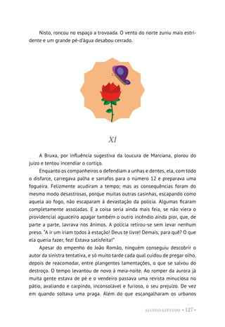ALUÍSIO AZEVEDO • 127 •
Nisto, roncou no espaço a trovoada. O vento do norte zuniu mais estri-
dente e um grande pé-d’água desabou cerrado.
XI
A Bruxa, por influência sugestiva da loucura de Marciana, piorou do
juízo e tentou incendiar o cortiço.
Enquanto os companheiros o defendiam a unhas e dentes, ela, com todo
o disfarce, carregava palha e sarrafos para o número 12 e preparava uma
fogueira. Felizmente acudiram a tempo; mas as consequências foram do
mesmo modo desastrosas, porque muitas outras casinhas, escapando como
aquela ao fogo, não escaparam à devastação da polícia. Algumas ficaram
completamente assoladas. E a coisa seria ainda mais feia, se não viera o
providencial aguaceiro apagar também o outro incêndio ainda pior, que, de
parte a parte, lavrava nos ânimos. A polícia retirou-se sem levar nenhum
preso. “A ir um iriam todos à estação! Deus te livre! Demais, para quê? O que
ela queria fazer, fez! Estava satisfeita!”
Apesar do empenho do João Romão, ninguém conseguiu descobrir o
autor da sinistra tentativa, e só muito tarde cada qual cuidou de pregar olho,
depois de reacomodar, entre plangentes lamentações, o que se salvou do
destroço. O tempo levantou de novo à meia-noite. Ao romper da aurora já
muita gente estava de pé e o vendeiro passava uma revista minuciosa no
pátio, avaliando e carpindo, inconsolável e furioso, o seu prejuízo. De vez
em quando soltava uma praga. Além do que escangalharam os urbanos
 