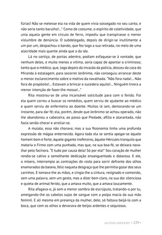 ALUÍSIO AZEVEDO • 129 •
fúrias! Não se metesse ela na vida de quem vivia sossegado no seu canto, e
não seria tanto barulho!...” Como de costume, o espírito de coletividade, que
unia aquela gente em círculo de ferro, impediu que transpirasse o menor
vislumbre de denúncia. O subdelegado, depois de dirigir-se inutilmente a
um por um, despachou o bando, que fez logo a sua retirada, no meio de uma
alacridade mais quente ainda que a da ida.
Lá no cortiço, de portas adentro, podiam esfaquear-se à vontade, que
nenhum deles, e muito menos a vítima, seria capaz de apontar o criminoso;
tanto que o médico, que, logo depois da invasão da polícia, desceu da casa do
Miranda à estalagem, para socorrer Jerônimo, não conseguiu arrancar deste
o menor esclarecimento sobre o motivo da navalhada. “Não fora nada!... Não
fora de propósito!... Estavam a brincar e sucedera aquilo!... Ninguém tivera a
menor intenção de fazer-lhe mossa!...”
Rita mostrou-se de uma incansável solicitude para com o ferido. Foi
ela quem correu a buscar os remédios, quem serviu de ajudante ao médico
e quem serviu de enfermeira ao doente. Muitos lá iam, demorando-se um
instante, para dar fé; ela, porém, desde que Jerônimo se achou operado, não
lhe abandonou a cabeceira; ao passo que Piedade, aflita e atarantada, não
fazia senão chorar e arreliar-se.
A mulata, essa não chorava; mas a sua fisionomia tinha uma profunda
expressão de mágoa enternecida. Agora toda ela se sentia apegar-se àquele
homem bom e forte; àquele gigante inofensivo, àquele Hércules tranquilo que
mataria o Firmo com uma punhada, mas que, na sua boa-fé, se deixara nava-
lhar pelo facínora. “E tudo por causa dela! Só por ela!” Seu coração de mulher
rendia-se cativo a semelhante dedicação ensanguentada e dolorosa. E ele,
o mísero, interrompia as contrações do rosto para sorrir defronte dos olhos
enamorados da baiana, feliz naquela desgraça que lhe permitia gozar dos seus
carinhos. E tomava-lhe as mãos, e cingia-lhe a cintura, resignado e comovido,
sem uma palavra, sem um gesto, mas a dizer bem claro, na sua dor silenciosa
e quieta de animal ferido, que a amava muito, que a amava loucamente.
Rita afagava-o, já sem a menor sombra de escrúpulo, tratando-o por tu,
ameigando-lhe os cabelos sujos de sangue com a polpa macia da sua mão
feminil. E ali mesmo em presença da mulher, dele, só faltava beijá-lo com a
boca, que com os olhos o devorava de beijos ardentes e sequiosos.
 
