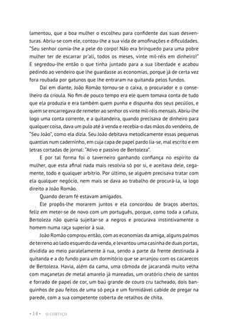 O CORTIÇO
• 14 •
lamentou, que a boa mulher o escolheu para confidente das suas desven-
turas. Abriu-se com ele, contou-lhe a sua vida de amofinações e dificuldades.
“Seu senhor comia-lhe a pele do corpo! Não era brinquedo para uma pobre
mulher ter de escarrar pr’ali, todos os meses, vinte mil-réis em dinheiro!”
E segredou-lhe então o que tinha juntado para a sua liberdade e acabou
pedindo ao vendeiro que lhe guardasse as economias, porque já de certa vez
fora roubada por gatunos que lhe entraram na quitanda pelos fundos.
Daí em diante, João Romão tornou-se o caixa, o procurador e o conse-
lheiro da crioula. No fim de pouco tempo era ele quem tomava conta de tudo
que ela produzia e era também quem punha e dispunha dos seus pecúlios, e
quem se encarregava de remeter ao senhor os vinte mil-réis mensais. Abriu-lhe
logo uma conta corrente, e a quitandeira, quando precisava de dinheiro para
qualquer coisa, dava um pulo até à venda e recebia-o das mãos do vendeiro, de
“Seu João”, como ela dizia. Seu João debitava metodicamente essas pequenas
quantias num caderninho, em cuja capa de papel pardo lia-se, mal escrito e em
letras cortadas de jornal: “Ativo e passivo de Bertoleza”.
E por tal forma foi o taverneiro ganhando confiança no espírito da
mulher, que esta afinal nada mais resolvia só por si, e aceitava dele, cega-
mente, todo e qualquer arbítrio. Por último, se alguém precisava tratar com
ela qualquer negócio, nem mais se dava ao trabalho de procurá-la, ia logo
direito a João Romão.
Quando deram fé estavam amigados.
Ele propôs-lhe morarem juntos e ela concordou de braços abertos,
feliz em meter-se de novo com um português, porque, como toda a cafuza,
Bertoleza não queria sujeitar-se a negros e procurava instintivamente o
homem numa raça superior à sua.
João Romão comprou então, com as economias da amiga, alguns palmos
de terreno ao lado esquerdo da venda, e levantou uma casinha de duas portas,
dividida ao meio paralelamente à rua, sendo a parte da frente destinada à
quitanda e a do fundo para um dormitório que se arranjou com os cacarecos
de Bertoleza. Havia, além da cama, uma cômoda de jacarandá muito velha
com maçanetas de metal amarelo já mareadas, um oratório cheio de santos
e forrado de papel de cor, um baú grande de couro cru tacheado, dois ban-
quinhos de pau feitos de uma só peça e um formidável cabide de pregar na
parede, com a sua competente coberta de retalhos de chita.
 