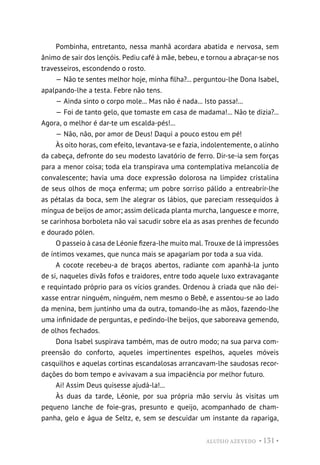 ALUÍSIO AZEVEDO • 131 •
Pombinha, entretanto, nessa manhã acordara abatida e nervosa, sem
ânimo de sair dos lençóis. Pediu café à mãe, bebeu, e tornou a abraçar-se nos
travesseiros, escondendo o rosto.
— Não te sentes melhor hoje, minha filha?... perguntou-lhe Dona Isabel,
apalpando-lhe a testa. Febre não tens.
— Ainda sinto o corpo mole... Mas não é nada... Isto passa!...
— Foi de tanto gelo, que tomaste em casa de madama!... Não te dizia?...
Agora, o melhor é dar-te um escalda-pés!...
— Não, não, por amor de Deus! Daqui a pouco estou em pé!
Às oito horas, com efeito, levantava-se e fazia, indolentemente, o alinho
da cabeça, defronte do seu modesto lavatório de ferro. Dir-se-ia sem forças
para a menor coisa; toda ela transpirava uma contemplativa melancolia de
convalescente; havia uma doce expressão dolorosa na limpidez cristalina
de seus olhos de moça enferma; um pobre sorriso pálido a entreabrir-lhe
as pétalas da boca, sem lhe alegrar os lábios, que pareciam ressequidos à
míngua de beijos de amor; assim delicada planta murcha, languesce e morre,
se carinhosa borboleta não vai sacudir sobre ela as asas prenhes de fecundo
e dourado pólen.
O passeio à casa de Léonie fizera-lhe muito mal. Trouxe de lá impressões
de íntimos vexames, que nunca mais se apagariam por toda a sua vida.
A cocote recebeu-a de braços abertos, radiante com apanhá-la junto
de si, naqueles divãs fofos e traidores, entre todo aquele luxo extravagante
e requintado próprio para os vícios grandes. Ordenou à criada que não dei-
xasse entrar ninguém, ninguém, nem mesmo o Bebê, e assentou-se ao lado
da menina, bem juntinho uma da outra, tomando-lhe as mãos, fazendo-lhe
uma infinidade de perguntas, e pedindo-lhe beijos, que saboreava gemendo,
de olhos fechados.
Dona Isabel suspirava também, mas de outro modo; na sua parva com-
preensão do conforto, aqueles impertinentes espelhos, aqueles móveis
casquilhos e aquelas cortinas escandalosas arrancavam-lhe saudosas recor-
dações do bom tempo e avivavam a sua impaciência por melhor futuro.
Ai! Assim Deus quisesse ajudá-la!...
Às duas da tarde, Léonie, por sua própria mão serviu às visitas um
pequeno lanche de foie-gras, presunto e queijo, acompanhado de cham-
panha, gelo e água de Seltz, e, sem se descuidar um instante da rapariga,
 