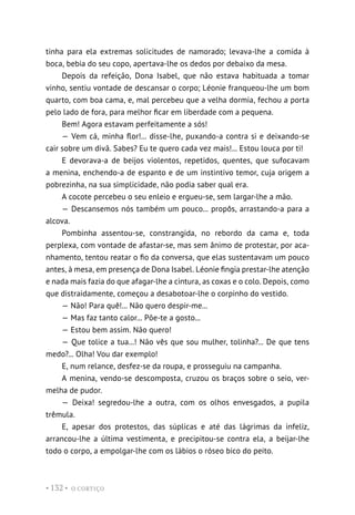 O CORTIÇO
• 132 •
tinha para ela extremas solicitudes de namorado; levava-lhe a comida à
boca, bebia do seu copo, apertava-lhe os dedos por debaixo da mesa.
Depois da refeição, Dona Isabel, que não estava habituada a tomar
vinho, sentiu vontade de descansar o corpo; Léonie franqueou-lhe um bom
quarto, com boa cama, e, mal percebeu que a velha dormia, fechou a porta
pelo lado de fora, para melhor ficar em liberdade com a pequena.
Bem! Agora estavam perfeitamente a sós!
— Vem cá, minha flor!... disse-lhe, puxando-a contra si e deixando-se
cair sobre um divã. Sabes? Eu te quero cada vez mais!... Estou louca por ti!
E devorava-a de beijos violentos, repetidos, quentes, que sufocavam
a menina, enchendo-a de espanto e de um instintivo temor, cuja origem a
pobrezinha, na sua simplicidade, não podia saber qual era.
A cocote percebeu o seu enleio e ergueu-se, sem largar-lhe a mão.
— Descansemos nós também um pouco... propôs, arrastando-a para a
alcova.
Pombinha assentou-se, constrangida, no rebordo da cama e, toda
perplexa, com vontade de afastar-se, mas sem ânimo de protestar, por aca-
nhamento, tentou reatar o fio da conversa, que elas sustentavam um pouco
antes, à mesa, em presença de Dona Isabel. Léonie fingia prestar-lhe atenção
e nada mais fazia do que afagar-lhe a cintura, as coxas e o colo. Depois, como
que distraidamente, começou a desabotoar-lhe o corpinho do vestido.
— Não! Para quê!... Não quero despir-me...
— Mas faz tanto calor... Põe-te a gosto...
— Estou bem assim. Não quero!
— Que tolice a tua...! Não vês que sou mulher, tolinha?... De que tens
medo?... Olha! Vou dar exemplo!
E, num relance, desfez-se da roupa, e prosseguiu na campanha.
A menina, vendo-se descomposta, cruzou os braços sobre o seio, ver-
melha de pudor.
— Deixa! segredou-lhe a outra, com os olhos envesgados, a pupila
trêmula.
E, apesar dos protestos, das súplicas e até das lágrimas da infeliz,
arrancou-lhe a última vestimenta, e precipitou-se contra ela, a beijar-lhe
todo o corpo, a empolgar-lhe com os lábios o róseo bico do peito.
 
