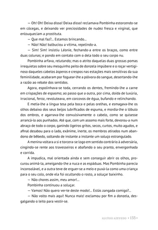 ALUÍSIO AZEVEDO • 133 •
— Oh! Oh! Deixa disso! Deixa disso! reclamava Pombinha estorcendo-se
em cócegas, e deixando ver preciosidades de nudez fresca e virginal, que
enlouqueciam a prostituta.
— Que mal faz?... Estamos brincando...
— Não! Não! balbuciou a vítima, repelindo-a.
— Sim! Sim! insistiu Léonie, fechando-a entre os braços, como entre
duas colunas; e pondo em contato com o dela todo o seu corpo nu.
Pombinha arfava, relutando; mas o atrito daquelas duas grossas pomas
irrequietas sobre seu mesquinho peito de donzela impúbere e o roçar vertigi-
noso daqueles cabelos ásperos e crespos nas estações mais sensitivas da sua
feminilidade, acabaram por foguear-lhe a pólvora do sangue, desertando-lhe
a razão ao rebate dos sentidos.
Agora, espolinhava-se toda, cerrando os dentes, fremindo-lhe a carne
em crispações de espasmo; ao passo que a outra, por cima, doida de luxúria,
irracional, feroz, revoluteava, em corcovos de égua, bufando e relinchando.
E metia-lhe a língua tesa pela boca e pelas orelhas, e esmagava-lhe os
olhos debaixo dos seus beijos lubrificados de espuma, e mordia-lhe o lóbulo
dos ombros, e agarrava-lhe convulsivamente o cabelo, como se quisesse
arrancá-lo aos punhados. Até que, com um assomo mais forte, devorou-a num
abraço de todo o corpo, ganindo ligeiros gritos, secos, curtos, muito agudos, e
afinal desabou para o lado, exânime, inerte, os membros atirados num aban-
dono de bêbedo, soltando de instante a instante um soluço estrangulado.
A menina voltara a si e torcera-se logo em sentido contrário à adversária,
cingindo-se rente aos travesseiros e abafando o seu pranto, envergonhada
e corrida.
A impudica, mal orientada ainda e sem conseguir abrir os olhos, pro-
curou animá-la, ameigando-lhe a nuca e as espáduas. Mas Pombinha parecia
inconsolável, e a outra teve de erguer-se a meio e puxá-la como uma criança
para o seu colo, onde ela foi ocultando o rosto, a soluçar baixinho.
— Não chores assim, meu amor!...
Pombinha continuou a soluçar.
— Vamos! Não quero ver-te deste modo!... Estás zangada comigo?...
— Não volto mais aqui! Nunca mais! exclamou por fim a donzela, des-
galgando o leito para vestir-se.
 